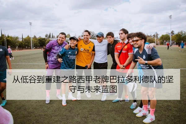从低谷到重建之路西甲老牌巴拉多利德队的坚守与未来蓝图