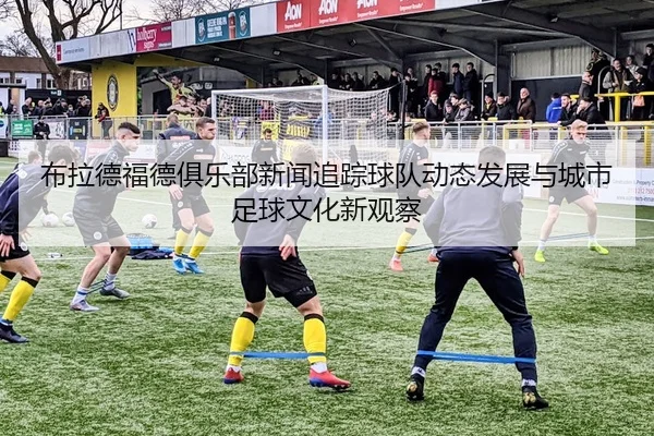 布拉德福德俱乐部新闻追踪球队动态发展与城市足球文化新观察