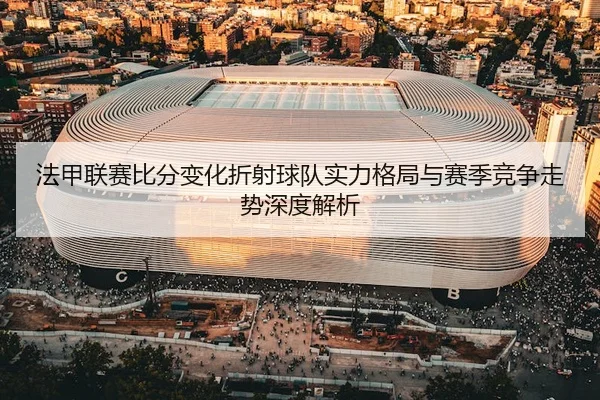 法甲联赛比分变化折射球队实力格局与赛季竞争走势深度解析